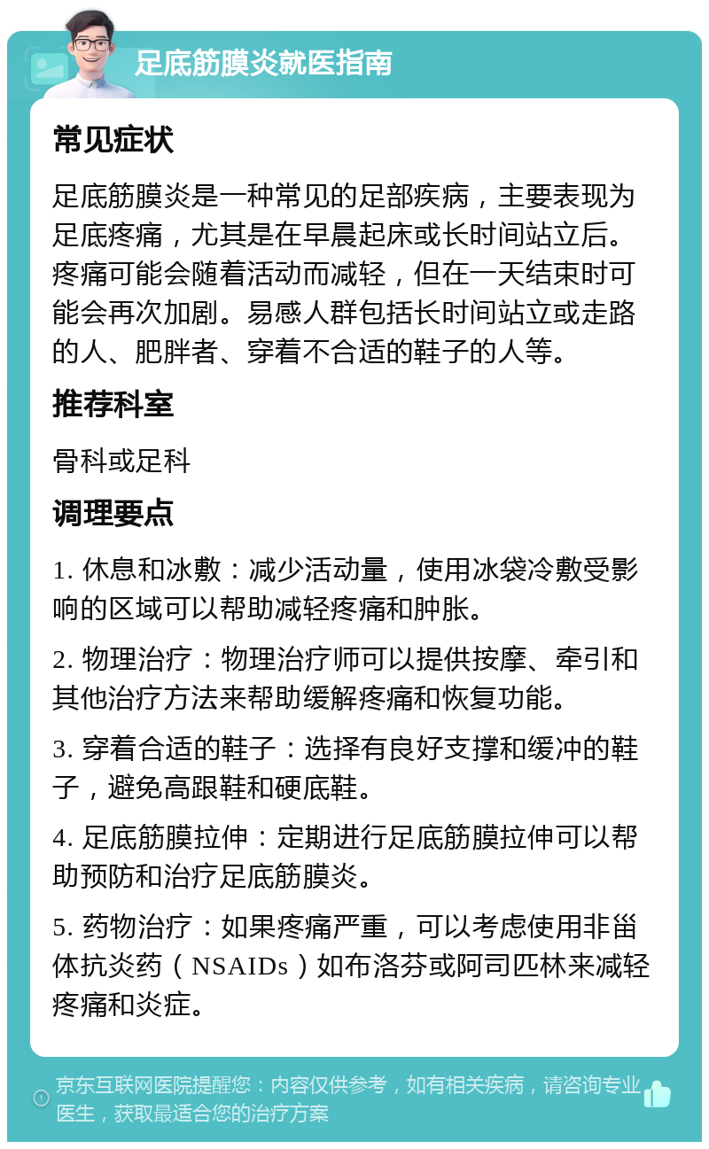 足底筋膜炎就医指南 常见症状 足底筋膜炎是一种常见的足部疾病，主要表现为足底疼痛，尤其是在早晨起床或长时间站立后。疼痛可能会随着活动而减轻，但在一天结束时可能会再次加剧。易感人群包括长时间站立或走路的人、肥胖者、穿着不合适的鞋子的人等。 推荐科室 骨科或足科 调理要点 1. 休息和冰敷：减少活动量，使用冰袋冷敷受影响的区域可以帮助减轻疼痛和肿胀。 2. 物理治疗：物理治疗师可以提供按摩、牵引和其他治疗方法来帮助缓解疼痛和恢复功能。 3. 穿着合适的鞋子：选择有良好支撑和缓冲的鞋子，避免高跟鞋和硬底鞋。 4. 足底筋膜拉伸：定期进行足底筋膜拉伸可以帮助预防和治疗足底筋膜炎。 5. 药物治疗：如果疼痛严重，可以考虑使用非甾体抗炎药（NSAIDs）如布洛芬或阿司匹林来减轻疼痛和炎症。