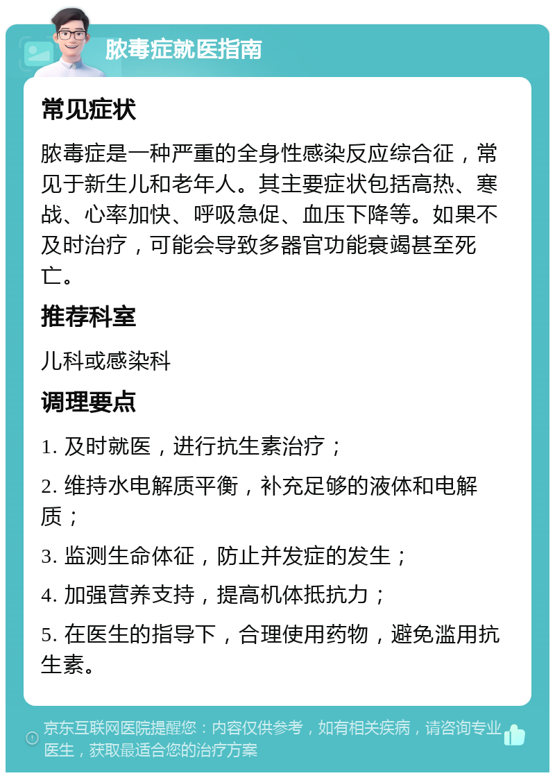 脓毒症就医指南 常见症状 脓毒症是一种严重的全身性感染反应综合征，常见于新生儿和老年人。其主要症状包括高热、寒战、心率加快、呼吸急促、血压下降等。如果不及时治疗，可能会导致多器官功能衰竭甚至死亡。 推荐科室 儿科或感染科 调理要点 1. 及时就医，进行抗生素治疗； 2. 维持水电解质平衡，补充足够的液体和电解质； 3. 监测生命体征，防止并发症的发生； 4. 加强营养支持，提高机体抵抗力； 5. 在医生的指导下，合理使用药物，避免滥用抗生素。