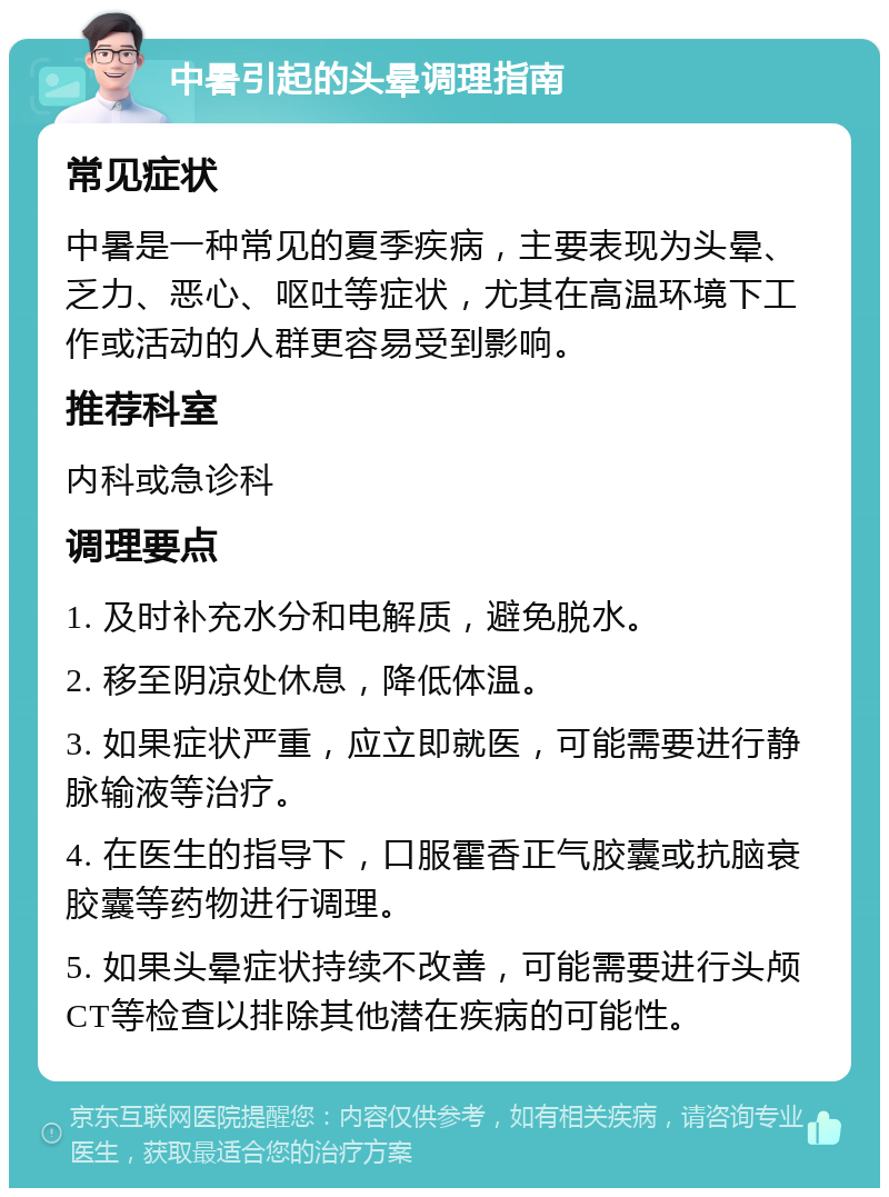 中暑引起的头晕调理指南 常见症状 中暑是一种常见的夏季疾病，主要表现为头晕、乏力、恶心、呕吐等症状，尤其在高温环境下工作或活动的人群更容易受到影响。 推荐科室 内科或急诊科 调理要点 1. 及时补充水分和电解质，避免脱水。 2. 移至阴凉处休息，降低体温。 3. 如果症状严重，应立即就医，可能需要进行静脉输液等治疗。 4. 在医生的指导下，口服霍香正气胶囊或抗脑衰胶囊等药物进行调理。 5. 如果头晕症状持续不改善，可能需要进行头颅CT等检查以排除其他潜在疾病的可能性。