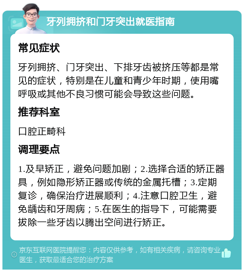 牙列拥挤和门牙突出就医指南 常见症状 牙列拥挤、门牙突出、下排牙齿被挤压等都是常见的症状，特别是在儿童和青少年时期，使用嘴呼吸或其他不良习惯可能会导致这些问题。 推荐科室 口腔正畸科 调理要点 1.及早矫正，避免问题加剧；2.选择合适的矫正器具，例如隐形矫正器或传统的金属托槽；3.定期复诊，确保治疗进展顺利；4.注意口腔卫生，避免龋齿和牙周病；5.在医生的指导下，可能需要拔除一些牙齿以腾出空间进行矫正。