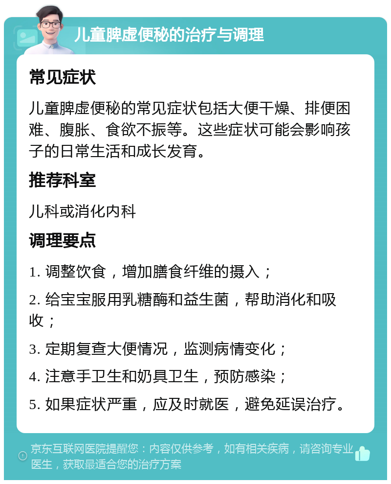 儿童脾虚便秘的治疗与调理 常见症状 儿童脾虚便秘的常见症状包括大便干燥、排便困难、腹胀、食欲不振等。这些症状可能会影响孩子的日常生活和成长发育。 推荐科室 儿科或消化内科 调理要点 1. 调整饮食，增加膳食纤维的摄入； 2. 给宝宝服用乳糖酶和益生菌，帮助消化和吸收； 3. 定期复查大便情况，监测病情变化； 4. 注意手卫生和奶具卫生，预防感染； 5. 如果症状严重，应及时就医，避免延误治疗。