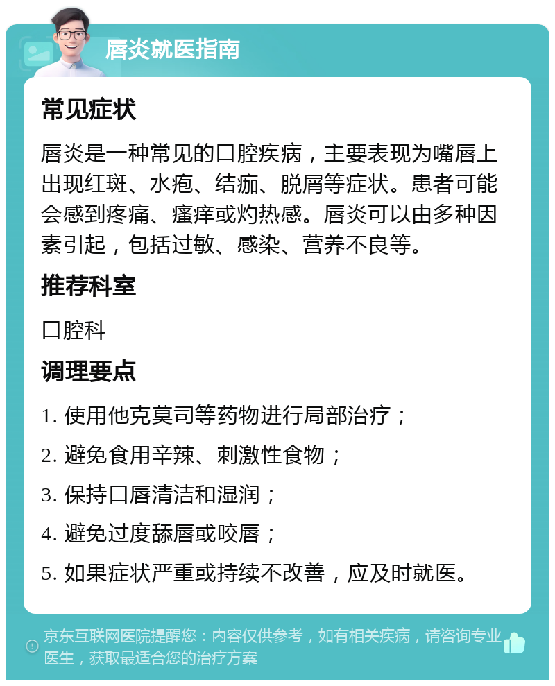 唇炎就医指南 常见症状 唇炎是一种常见的口腔疾病，主要表现为嘴唇上出现红斑、水疱、结痂、脱屑等症状。患者可能会感到疼痛、瘙痒或灼热感。唇炎可以由多种因素引起，包括过敏、感染、营养不良等。 推荐科室 口腔科 调理要点 1. 使用他克莫司等药物进行局部治疗； 2. 避免食用辛辣、刺激性食物； 3. 保持口唇清洁和湿润； 4. 避免过度舔唇或咬唇； 5. 如果症状严重或持续不改善，应及时就医。