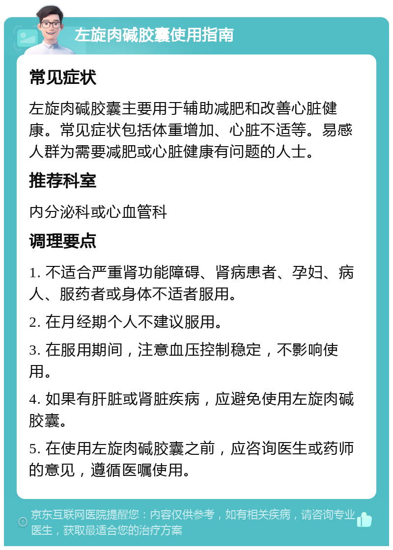 左旋肉碱胶囊使用指南 常见症状 左旋肉碱胶囊主要用于辅助减肥和改善心脏健康。常见症状包括体重增加、心脏不适等。易感人群为需要减肥或心脏健康有问题的人士。 推荐科室 内分泌科或心血管科 调理要点 1. 不适合严重肾功能障碍、肾病患者、孕妇、病人、服药者或身体不适者服用。 2. 在月经期个人不建议服用。 3. 在服用期间，注意血压控制稳定，不影响使用。 4. 如果有肝脏或肾脏疾病，应避免使用左旋肉碱胶囊。 5. 在使用左旋肉碱胶囊之前，应咨询医生或药师的意见，遵循医嘱使用。