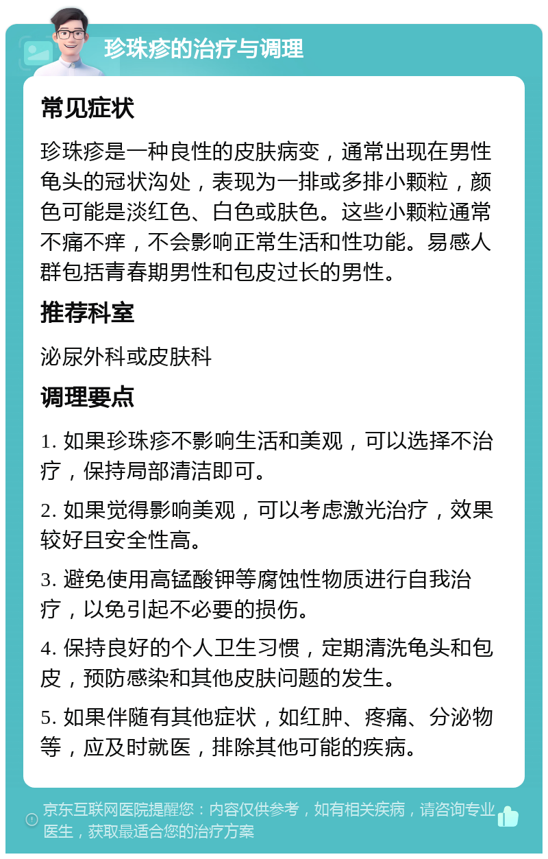 珍珠疹的治疗与调理 常见症状 珍珠疹是一种良性的皮肤病变，通常出现在男性龟头的冠状沟处，表现为一排或多排小颗粒，颜色可能是淡红色、白色或肤色。这些小颗粒通常不痛不痒，不会影响正常生活和性功能。易感人群包括青春期男性和包皮过长的男性。 推荐科室 泌尿外科或皮肤科 调理要点 1. 如果珍珠疹不影响生活和美观，可以选择不治疗，保持局部清洁即可。 2. 如果觉得影响美观，可以考虑激光治疗，效果较好且安全性高。 3. 避免使用高锰酸钾等腐蚀性物质进行自我治疗，以免引起不必要的损伤。 4. 保持良好的个人卫生习惯，定期清洗龟头和包皮，预防感染和其他皮肤问题的发生。 5. 如果伴随有其他症状，如红肿、疼痛、分泌物等，应及时就医，排除其他可能的疾病。