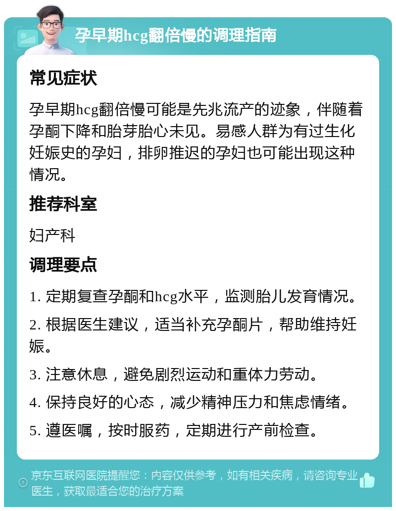 孕早期hcg翻倍慢的调理指南 常见症状 孕早期hcg翻倍慢可能是先兆流产的迹象，伴随着孕酮下降和胎芽胎心未见。易感人群为有过生化妊娠史的孕妇，排卵推迟的孕妇也可能出现这种情况。 推荐科室 妇产科 调理要点 1. 定期复查孕酮和hcg水平，监测胎儿发育情况。 2. 根据医生建议，适当补充孕酮片，帮助维持妊娠。 3. 注意休息，避免剧烈运动和重体力劳动。 4. 保持良好的心态，减少精神压力和焦虑情绪。 5. 遵医嘱，按时服药，定期进行产前检查。