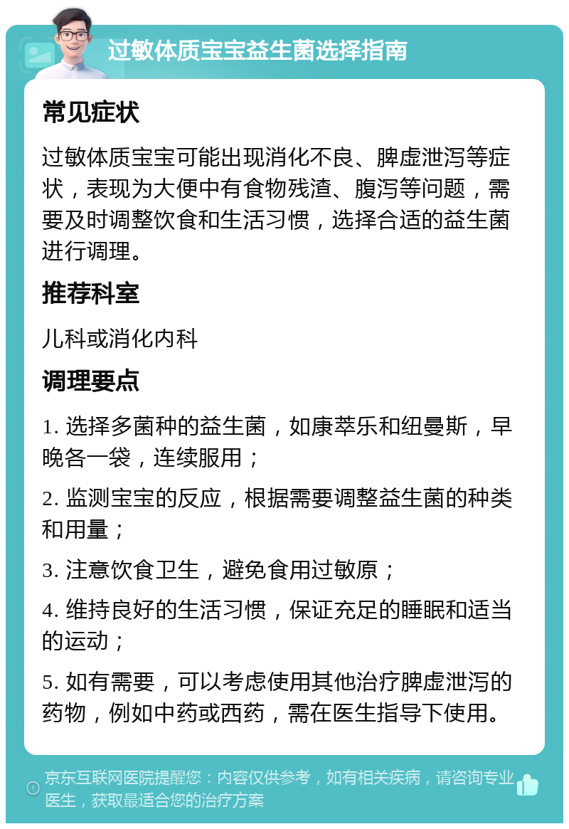 过敏体质宝宝益生菌选择指南 常见症状 过敏体质宝宝可能出现消化不良、脾虚泄泻等症状，表现为大便中有食物残渣、腹泻等问题，需要及时调整饮食和生活习惯，选择合适的益生菌进行调理。 推荐科室 儿科或消化内科 调理要点 1. 选择多菌种的益生菌，如康萃乐和纽曼斯，早晚各一袋，连续服用； 2. 监测宝宝的反应，根据需要调整益生菌的种类和用量； 3. 注意饮食卫生，避免食用过敏原； 4. 维持良好的生活习惯，保证充足的睡眠和适当的运动； 5. 如有需要，可以考虑使用其他治疗脾虚泄泻的药物，例如中药或西药，需在医生指导下使用。