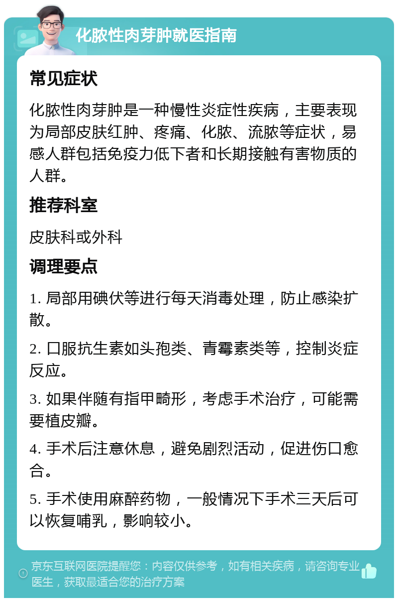 化脓性肉芽肿就医指南 常见症状 化脓性肉芽肿是一种慢性炎症性疾病，主要表现为局部皮肤红肿、疼痛、化脓、流脓等症状，易感人群包括免疫力低下者和长期接触有害物质的人群。 推荐科室 皮肤科或外科 调理要点 1. 局部用碘伏等进行每天消毒处理，防止感染扩散。 2. 口服抗生素如头孢类、青霉素类等，控制炎症反应。 3. 如果伴随有指甲畸形，考虑手术治疗，可能需要植皮瓣。 4. 手术后注意休息，避免剧烈活动，促进伤口愈合。 5. 手术使用麻醉药物，一般情况下手术三天后可以恢复哺乳，影响较小。