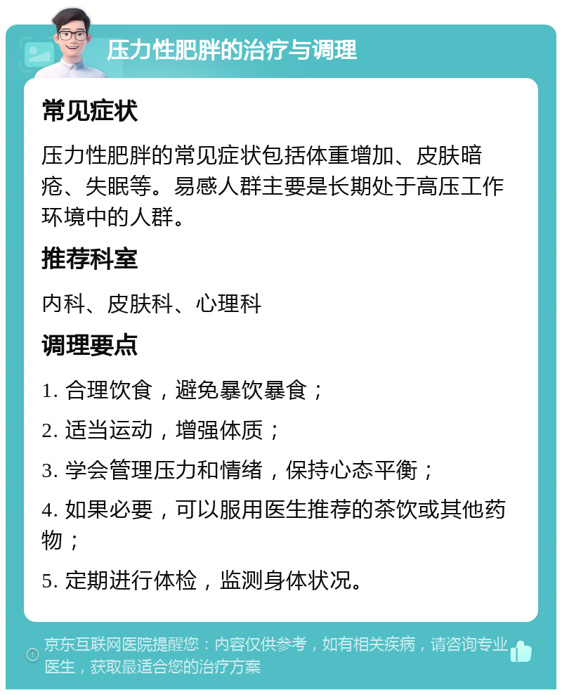 压力性肥胖的治疗与调理 常见症状 压力性肥胖的常见症状包括体重增加、皮肤暗疮、失眠等。易感人群主要是长期处于高压工作环境中的人群。 推荐科室 内科、皮肤科、心理科 调理要点 1. 合理饮食，避免暴饮暴食； 2. 适当运动，增强体质； 3. 学会管理压力和情绪，保持心态平衡； 4. 如果必要，可以服用医生推荐的茶饮或其他药物； 5. 定期进行体检，监测身体状况。