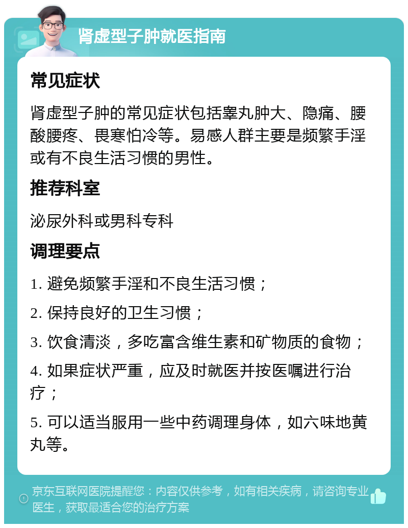 肾虚型子肿就医指南 常见症状 肾虚型子肿的常见症状包括睾丸肿大、隐痛、腰酸腰疼、畏寒怕冷等。易感人群主要是频繁手淫或有不良生活习惯的男性。 推荐科室 泌尿外科或男科专科 调理要点 1. 避免频繁手淫和不良生活习惯； 2. 保持良好的卫生习惯； 3. 饮食清淡，多吃富含维生素和矿物质的食物； 4. 如果症状严重，应及时就医并按医嘱进行治疗； 5. 可以适当服用一些中药调理身体，如六味地黄丸等。