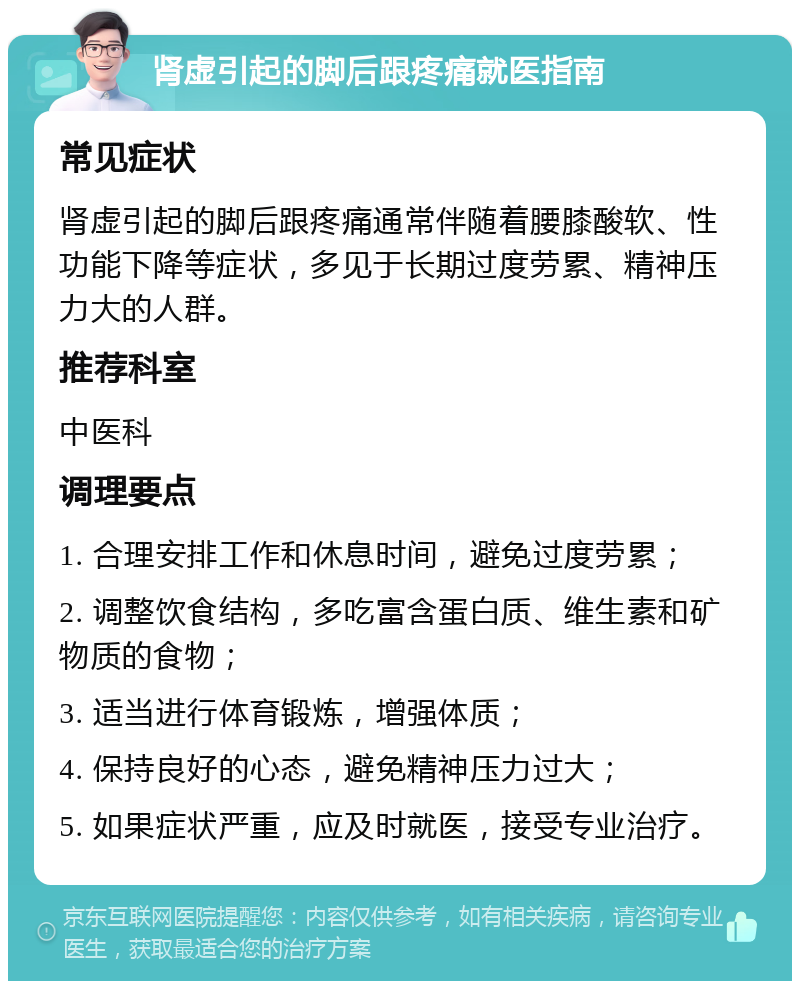 肾虚引起的脚后跟疼痛就医指南 常见症状 肾虚引起的脚后跟疼痛通常伴随着腰膝酸软、性功能下降等症状，多见于长期过度劳累、精神压力大的人群。 推荐科室 中医科 调理要点 1. 合理安排工作和休息时间，避免过度劳累； 2. 调整饮食结构，多吃富含蛋白质、维生素和矿物质的食物； 3. 适当进行体育锻炼，增强体质； 4. 保持良好的心态，避免精神压力过大； 5. 如果症状严重，应及时就医，接受专业治疗。