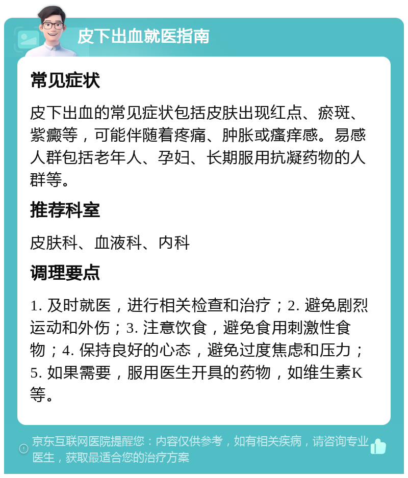 皮下出血就医指南 常见症状 皮下出血的常见症状包括皮肤出现红点、瘀斑、紫癜等，可能伴随着疼痛、肿胀或瘙痒感。易感人群包括老年人、孕妇、长期服用抗凝药物的人群等。 推荐科室 皮肤科、血液科、内科 调理要点 1. 及时就医，进行相关检查和治疗；2. 避免剧烈运动和外伤；3. 注意饮食，避免食用刺激性食物；4. 保持良好的心态，避免过度焦虑和压力；5. 如果需要，服用医生开具的药物，如维生素K等。