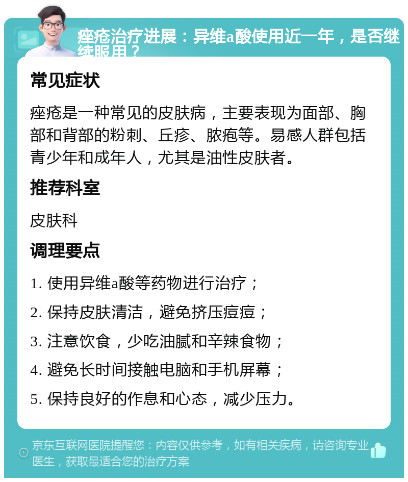 痤疮治疗进展：异维a酸使用近一年，是否继续服用？ 常见症状 痤疮是一种常见的皮肤病，主要表现为面部、胸部和背部的粉刺、丘疹、脓疱等。易感人群包括青少年和成年人，尤其是油性皮肤者。 推荐科室 皮肤科 调理要点 1. 使用异维a酸等药物进行治疗； 2. 保持皮肤清洁，避免挤压痘痘； 3. 注意饮食，少吃油腻和辛辣食物； 4. 避免长时间接触电脑和手机屏幕； 5. 保持良好的作息和心态，减少压力。