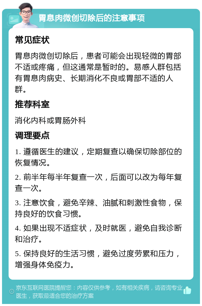 胃息肉微创切除后的注意事项 常见症状 胃息肉微创切除后，患者可能会出现轻微的胃部不适或疼痛，但这通常是暂时的。易感人群包括有胃息肉病史、长期消化不良或胃部不适的人群。 推荐科室 消化内科或胃肠外科 调理要点 1. 遵循医生的建议，定期复查以确保切除部位的恢复情况。 2. 前半年每半年复查一次，后面可以改为每年复查一次。 3. 注意饮食，避免辛辣、油腻和刺激性食物，保持良好的饮食习惯。 4. 如果出现不适症状，及时就医，避免自我诊断和治疗。 5. 保持良好的生活习惯，避免过度劳累和压力，增强身体免疫力。