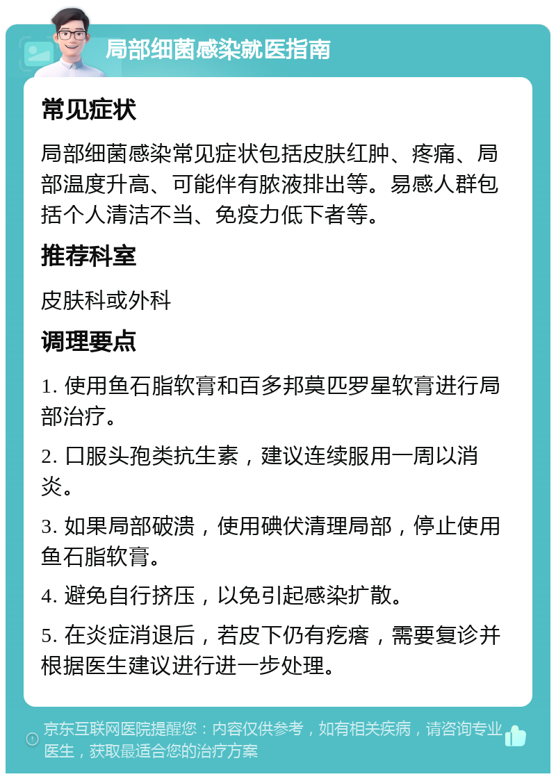 局部细菌感染就医指南 常见症状 局部细菌感染常见症状包括皮肤红肿、疼痛、局部温度升高、可能伴有脓液排出等。易感人群包括个人清洁不当、免疫力低下者等。 推荐科室 皮肤科或外科 调理要点 1. 使用鱼石脂软膏和百多邦莫匹罗星软膏进行局部治疗。 2. 口服头孢类抗生素，建议连续服用一周以消炎。 3. 如果局部破溃，使用碘伏清理局部，停止使用鱼石脂软膏。 4. 避免自行挤压，以免引起感染扩散。 5. 在炎症消退后，若皮下仍有疙瘩，需要复诊并根据医生建议进行进一步处理。