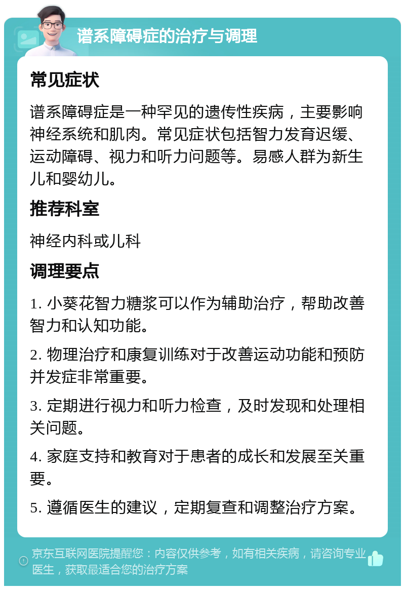 谱系障碍症的治疗与调理 常见症状 谱系障碍症是一种罕见的遗传性疾病，主要影响神经系统和肌肉。常见症状包括智力发育迟缓、运动障碍、视力和听力问题等。易感人群为新生儿和婴幼儿。 推荐科室 神经内科或儿科 调理要点 1. 小葵花智力糖浆可以作为辅助治疗，帮助改善智力和认知功能。 2. 物理治疗和康复训练对于改善运动功能和预防并发症非常重要。 3. 定期进行视力和听力检查，及时发现和处理相关问题。 4. 家庭支持和教育对于患者的成长和发展至关重要。 5. 遵循医生的建议，定期复查和调整治疗方案。