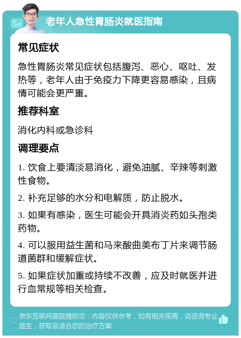 老年人急性胃肠炎就医指南 常见症状 急性胃肠炎常见症状包括腹泻、恶心、呕吐、发热等，老年人由于免疫力下降更容易感染，且病情可能会更严重。 推荐科室 消化内科或急诊科 调理要点 1. 饮食上要清淡易消化，避免油腻、辛辣等刺激性食物。 2. 补充足够的水分和电解质，防止脱水。 3. 如果有感染，医生可能会开具消炎药如头孢类药物。 4. 可以服用益生菌和马来酸曲美布丁片来调节肠道菌群和缓解症状。 5. 如果症状加重或持续不改善，应及时就医并进行血常规等相关检查。