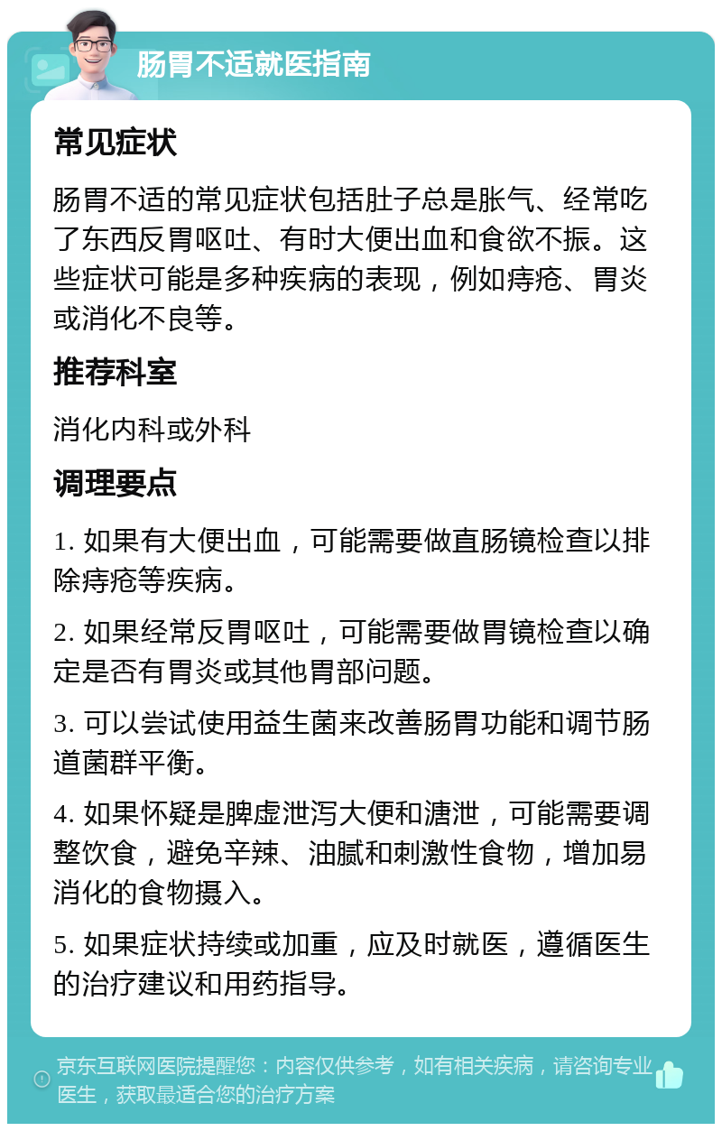 肠胃不适就医指南 常见症状 肠胃不适的常见症状包括肚子总是胀气、经常吃了东西反胃呕吐、有时大便出血和食欲不振。这些症状可能是多种疾病的表现，例如痔疮、胃炎或消化不良等。 推荐科室 消化内科或外科 调理要点 1. 如果有大便出血，可能需要做直肠镜检查以排除痔疮等疾病。 2. 如果经常反胃呕吐，可能需要做胃镜检查以确定是否有胃炎或其他胃部问题。 3. 可以尝试使用益生菌来改善肠胃功能和调节肠道菌群平衡。 4. 如果怀疑是脾虚泄泻大便和溏泄，可能需要调整饮食，避免辛辣、油腻和刺激性食物，增加易消化的食物摄入。 5. 如果症状持续或加重，应及时就医，遵循医生的治疗建议和用药指导。