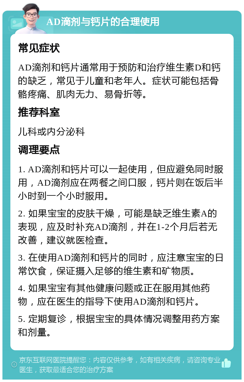 AD滴剂与钙片的合理使用 常见症状 AD滴剂和钙片通常用于预防和治疗维生素D和钙的缺乏，常见于儿童和老年人。症状可能包括骨骼疼痛、肌肉无力、易骨折等。 推荐科室 儿科或内分泌科 调理要点 1. AD滴剂和钙片可以一起使用，但应避免同时服用，AD滴剂应在两餐之间口服，钙片则在饭后半小时到一个小时服用。 2. 如果宝宝的皮肤干燥，可能是缺乏维生素A的表现，应及时补充AD滴剂，并在1-2个月后若无改善，建议就医检查。 3. 在使用AD滴剂和钙片的同时，应注意宝宝的日常饮食，保证摄入足够的维生素和矿物质。 4. 如果宝宝有其他健康问题或正在服用其他药物，应在医生的指导下使用AD滴剂和钙片。 5. 定期复诊，根据宝宝的具体情况调整用药方案和剂量。