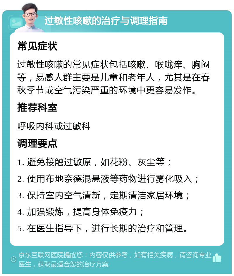 过敏性咳嗽的治疗与调理指南 常见症状 过敏性咳嗽的常见症状包括咳嗽、喉咙痒、胸闷等，易感人群主要是儿童和老年人，尤其是在春秋季节或空气污染严重的环境中更容易发作。 推荐科室 呼吸内科或过敏科 调理要点 1. 避免接触过敏原，如花粉、灰尘等； 2. 使用布地奈德混悬液等药物进行雾化吸入； 3. 保持室内空气清新，定期清洁家居环境； 4. 加强锻炼，提高身体免疫力； 5. 在医生指导下，进行长期的治疗和管理。