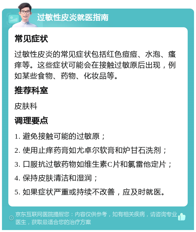 过敏性皮炎就医指南 常见症状 过敏性皮炎的常见症状包括红色痘痘、水泡、瘙痒等。这些症状可能会在接触过敏原后出现，例如某些食物、药物、化妆品等。 推荐科室 皮肤科 调理要点 1. 避免接触可能的过敏原； 2. 使用止痒药膏如尤卓尔软膏和炉甘石洗剂； 3. 口服抗过敏药物如维生素C片和氯雷他定片； 4. 保持皮肤清洁和湿润； 5. 如果症状严重或持续不改善，应及时就医。