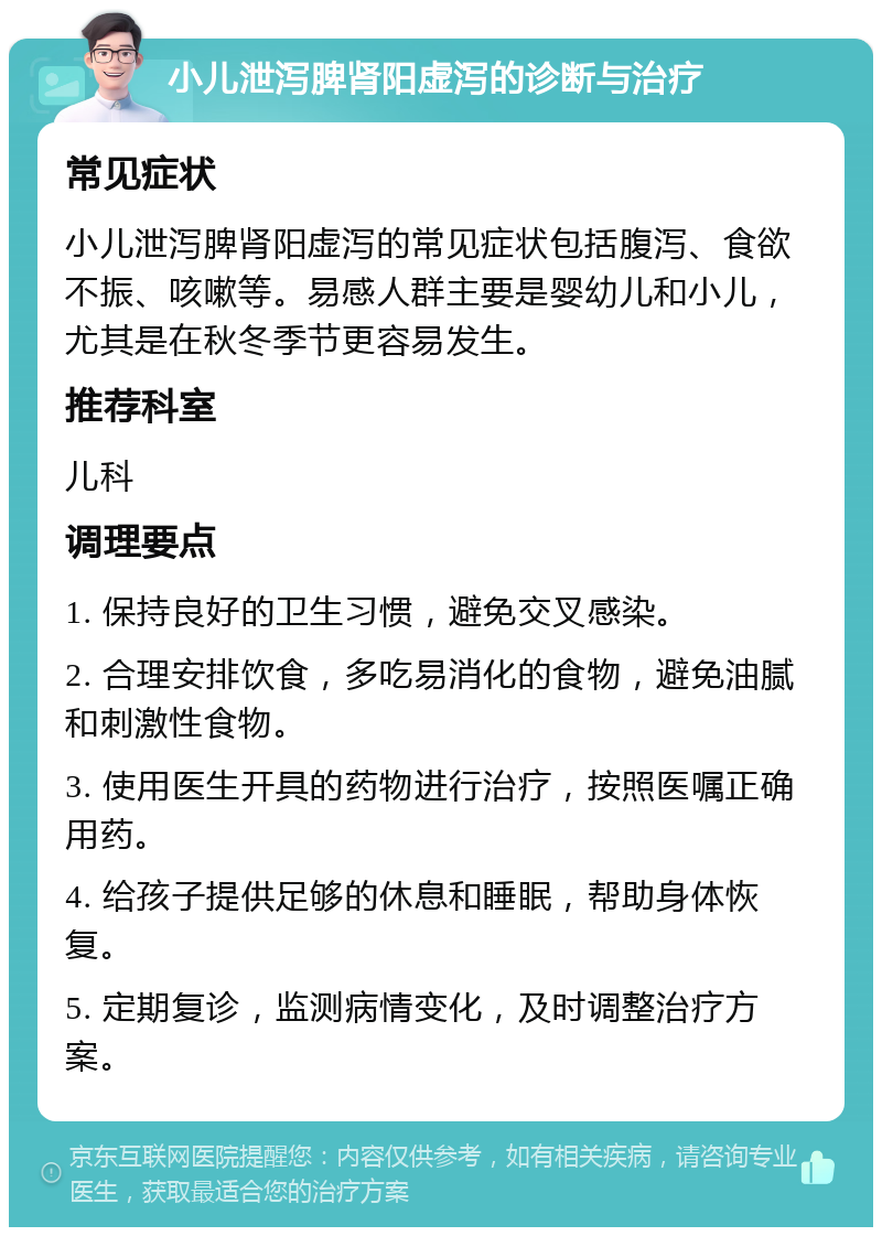 小儿泄泻脾肾阳虚泻的诊断与治疗 常见症状 小儿泄泻脾肾阳虚泻的常见症状包括腹泻、食欲不振、咳嗽等。易感人群主要是婴幼儿和小儿，尤其是在秋冬季节更容易发生。 推荐科室 儿科 调理要点 1. 保持良好的卫生习惯，避免交叉感染。 2. 合理安排饮食，多吃易消化的食物，避免油腻和刺激性食物。 3. 使用医生开具的药物进行治疗，按照医嘱正确用药。 4. 给孩子提供足够的休息和睡眠，帮助身体恢复。 5. 定期复诊，监测病情变化，及时调整治疗方案。