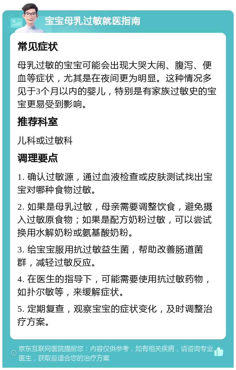 宝宝母乳过敏就医指南 常见症状 母乳过敏的宝宝可能会出现大哭大闹、腹泻、便血等症状，尤其是在夜间更为明显。这种情况多见于3个月以内的婴儿，特别是有家族过敏史的宝宝更易受到影响。 推荐科室 儿科或过敏科 调理要点 1. 确认过敏源，通过血液检查或皮肤测试找出宝宝对哪种食物过敏。 2. 如果是母乳过敏，母亲需要调整饮食，避免摄入过敏原食物；如果是配方奶粉过敏，可以尝试换用水解奶粉或氨基酸奶粉。 3. 给宝宝服用抗过敏益生菌，帮助改善肠道菌群，减轻过敏反应。 4. 在医生的指导下，可能需要使用抗过敏药物，如扑尔敏等，来缓解症状。 5. 定期复查，观察宝宝的症状变化，及时调整治疗方案。