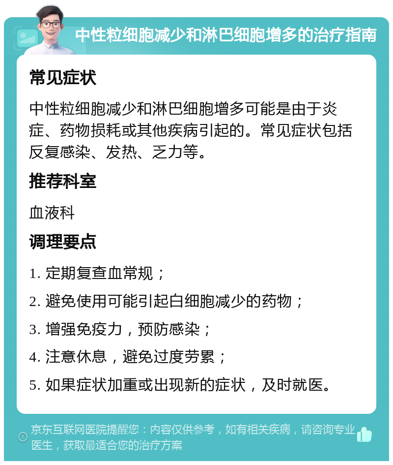 中性粒细胞减少和淋巴细胞增多的治疗指南 常见症状 中性粒细胞减少和淋巴细胞增多可能是由于炎症、药物损耗或其他疾病引起的。常见症状包括反复感染、发热、乏力等。 推荐科室 血液科 调理要点 1. 定期复查血常规； 2. 避免使用可能引起白细胞减少的药物； 3. 增强免疫力，预防感染； 4. 注意休息，避免过度劳累； 5. 如果症状加重或出现新的症状，及时就医。