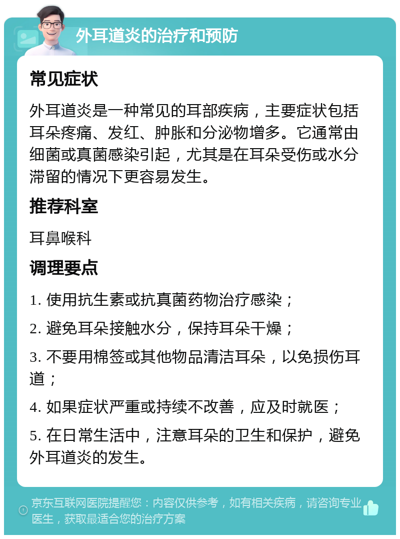 外耳道炎的治疗和预防 常见症状 外耳道炎是一种常见的耳部疾病，主要症状包括耳朵疼痛、发红、肿胀和分泌物增多。它通常由细菌或真菌感染引起，尤其是在耳朵受伤或水分滞留的情况下更容易发生。 推荐科室 耳鼻喉科 调理要点 1. 使用抗生素或抗真菌药物治疗感染； 2. 避免耳朵接触水分，保持耳朵干燥； 3. 不要用棉签或其他物品清洁耳朵，以免损伤耳道； 4. 如果症状严重或持续不改善，应及时就医； 5. 在日常生活中，注意耳朵的卫生和保护，避免外耳道炎的发生。