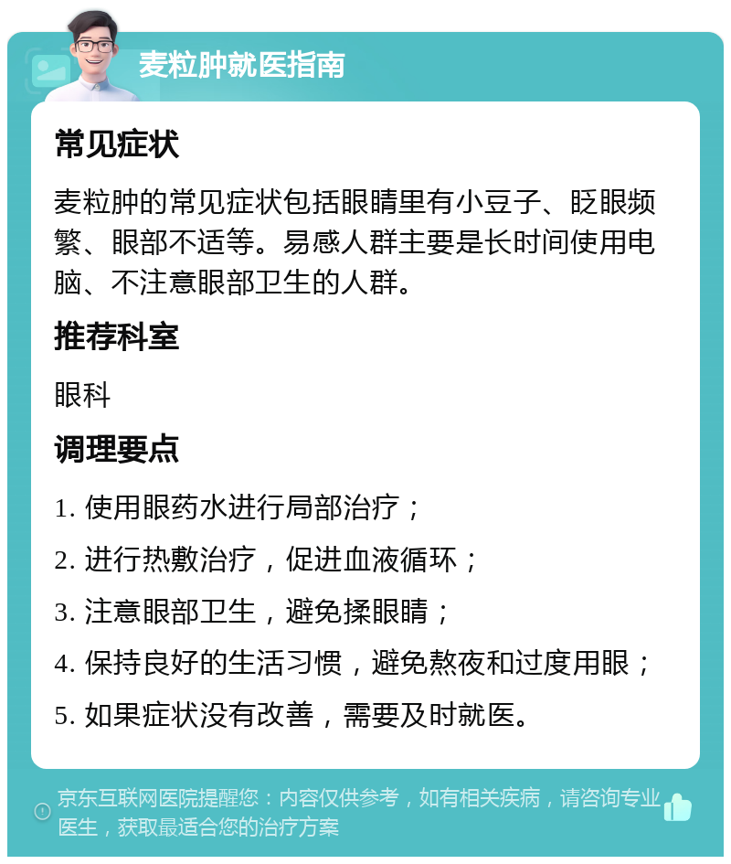 麦粒肿就医指南 常见症状 麦粒肿的常见症状包括眼睛里有小豆子、眨眼频繁、眼部不适等。易感人群主要是长时间使用电脑、不注意眼部卫生的人群。 推荐科室 眼科 调理要点 1. 使用眼药水进行局部治疗； 2. 进行热敷治疗，促进血液循环； 3. 注意眼部卫生，避免揉眼睛； 4. 保持良好的生活习惯，避免熬夜和过度用眼； 5. 如果症状没有改善，需要及时就医。