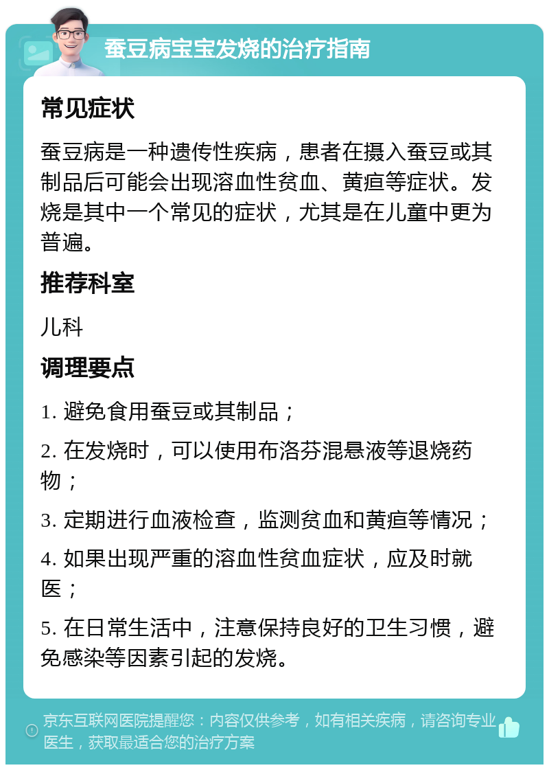 蚕豆病宝宝发烧的治疗指南 常见症状 蚕豆病是一种遗传性疾病，患者在摄入蚕豆或其制品后可能会出现溶血性贫血、黄疸等症状。发烧是其中一个常见的症状，尤其是在儿童中更为普遍。 推荐科室 儿科 调理要点 1. 避免食用蚕豆或其制品； 2. 在发烧时，可以使用布洛芬混悬液等退烧药物； 3. 定期进行血液检查，监测贫血和黄疸等情况； 4. 如果出现严重的溶血性贫血症状，应及时就医； 5. 在日常生活中，注意保持良好的卫生习惯，避免感染等因素引起的发烧。