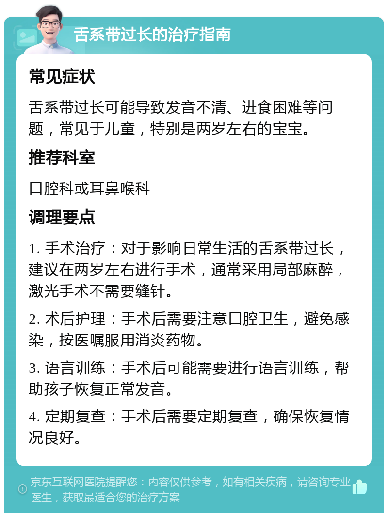 舌系带过长的治疗指南 常见症状 舌系带过长可能导致发音不清、进食困难等问题，常见于儿童，特别是两岁左右的宝宝。 推荐科室 口腔科或耳鼻喉科 调理要点 1. 手术治疗：对于影响日常生活的舌系带过长，建议在两岁左右进行手术，通常采用局部麻醉，激光手术不需要缝针。 2. 术后护理：手术后需要注意口腔卫生，避免感染，按医嘱服用消炎药物。 3. 语言训练：手术后可能需要进行语言训练，帮助孩子恢复正常发音。 4. 定期复查：手术后需要定期复查，确保恢复情况良好。