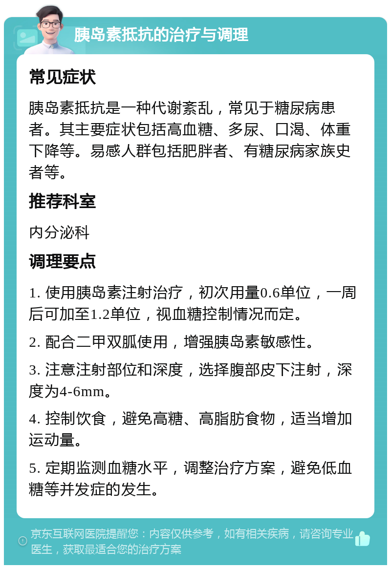 胰岛素抵抗的治疗与调理 常见症状 胰岛素抵抗是一种代谢紊乱，常见于糖尿病患者。其主要症状包括高血糖、多尿、口渴、体重下降等。易感人群包括肥胖者、有糖尿病家族史者等。 推荐科室 内分泌科 调理要点 1. 使用胰岛素注射治疗，初次用量0.6单位，一周后可加至1.2单位，视血糖控制情况而定。 2. 配合二甲双胍使用，增强胰岛素敏感性。 3. 注意注射部位和深度，选择腹部皮下注射，深度为4-6mm。 4. 控制饮食，避免高糖、高脂肪食物，适当增加运动量。 5. 定期监测血糖水平，调整治疗方案，避免低血糖等并发症的发生。