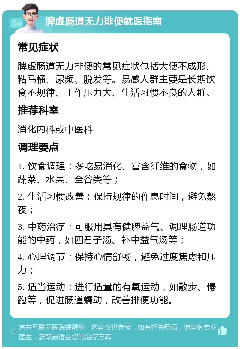 脾虚肠道无力排便就医指南 常见症状 脾虚肠道无力排便的常见症状包括大便不成形、粘马桶、尿频、脱发等。易感人群主要是长期饮食不规律、工作压力大、生活习惯不良的人群。 推荐科室 消化内科或中医科 调理要点 1. 饮食调理：多吃易消化、富含纤维的食物，如蔬菜、水果、全谷类等； 2. 生活习惯改善：保持规律的作息时间，避免熬夜； 3. 中药治疗：可服用具有健脾益气、调理肠道功能的中药，如四君子汤、补中益气汤等； 4. 心理调节：保持心情舒畅，避免过度焦虑和压力； 5. 适当运动：进行适量的有氧运动，如散步、慢跑等，促进肠道蠕动，改善排便功能。