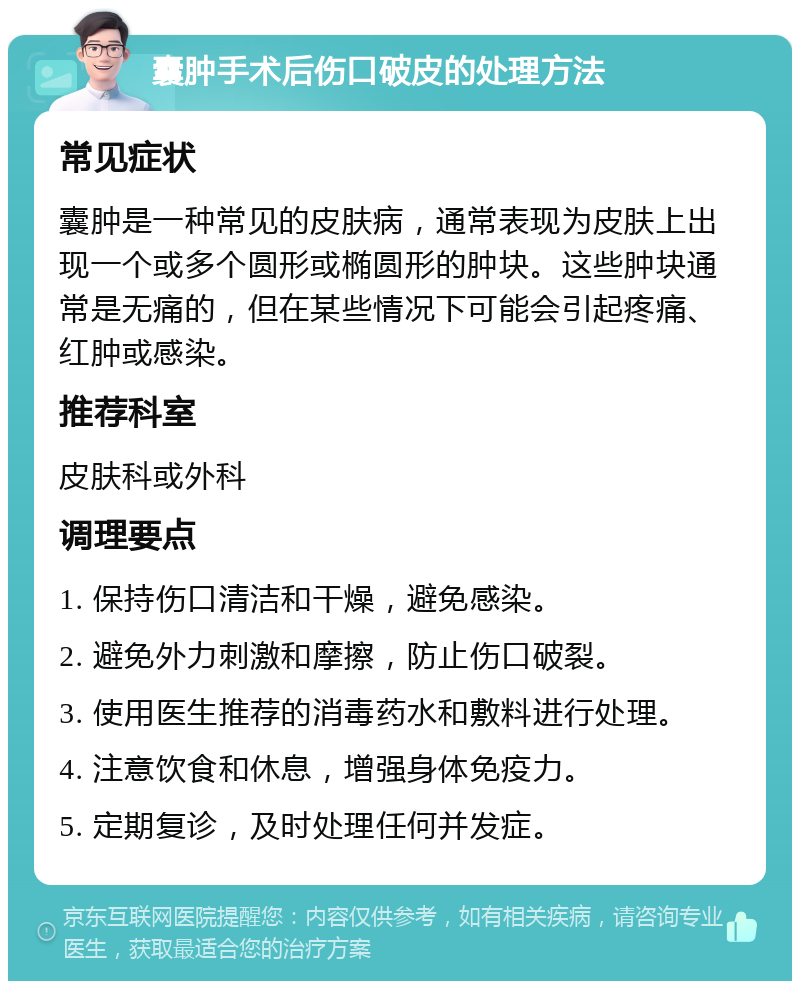 囊肿手术后伤口破皮的处理方法 常见症状 囊肿是一种常见的皮肤病，通常表现为皮肤上出现一个或多个圆形或椭圆形的肿块。这些肿块通常是无痛的，但在某些情况下可能会引起疼痛、红肿或感染。 推荐科室 皮肤科或外科 调理要点 1. 保持伤口清洁和干燥，避免感染。 2. 避免外力刺激和摩擦，防止伤口破裂。 3. 使用医生推荐的消毒药水和敷料进行处理。 4. 注意饮食和休息，增强身体免疫力。 5. 定期复诊，及时处理任何并发症。