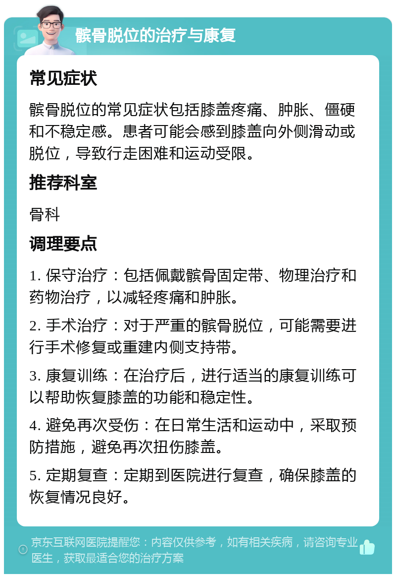 髌骨脱位的治疗与康复 常见症状 髌骨脱位的常见症状包括膝盖疼痛、肿胀、僵硬和不稳定感。患者可能会感到膝盖向外侧滑动或脱位，导致行走困难和运动受限。 推荐科室 骨科 调理要点 1. 保守治疗：包括佩戴髌骨固定带、物理治疗和药物治疗，以减轻疼痛和肿胀。 2. 手术治疗：对于严重的髌骨脱位，可能需要进行手术修复或重建内侧支持带。 3. 康复训练：在治疗后，进行适当的康复训练可以帮助恢复膝盖的功能和稳定性。 4. 避免再次受伤：在日常生活和运动中，采取预防措施，避免再次扭伤膝盖。 5. 定期复查：定期到医院进行复查，确保膝盖的恢复情况良好。