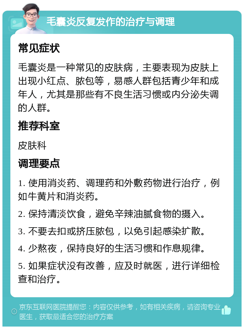 毛囊炎反复发作的治疗与调理 常见症状 毛囊炎是一种常见的皮肤病，主要表现为皮肤上出现小红点、脓包等，易感人群包括青少年和成年人，尤其是那些有不良生活习惯或内分泌失调的人群。 推荐科室 皮肤科 调理要点 1. 使用消炎药、调理药和外敷药物进行治疗，例如牛黄片和消炎药。 2. 保持清淡饮食，避免辛辣油腻食物的摄入。 3. 不要去扣或挤压脓包，以免引起感染扩散。 4. 少熬夜，保持良好的生活习惯和作息规律。 5. 如果症状没有改善，应及时就医，进行详细检查和治疗。