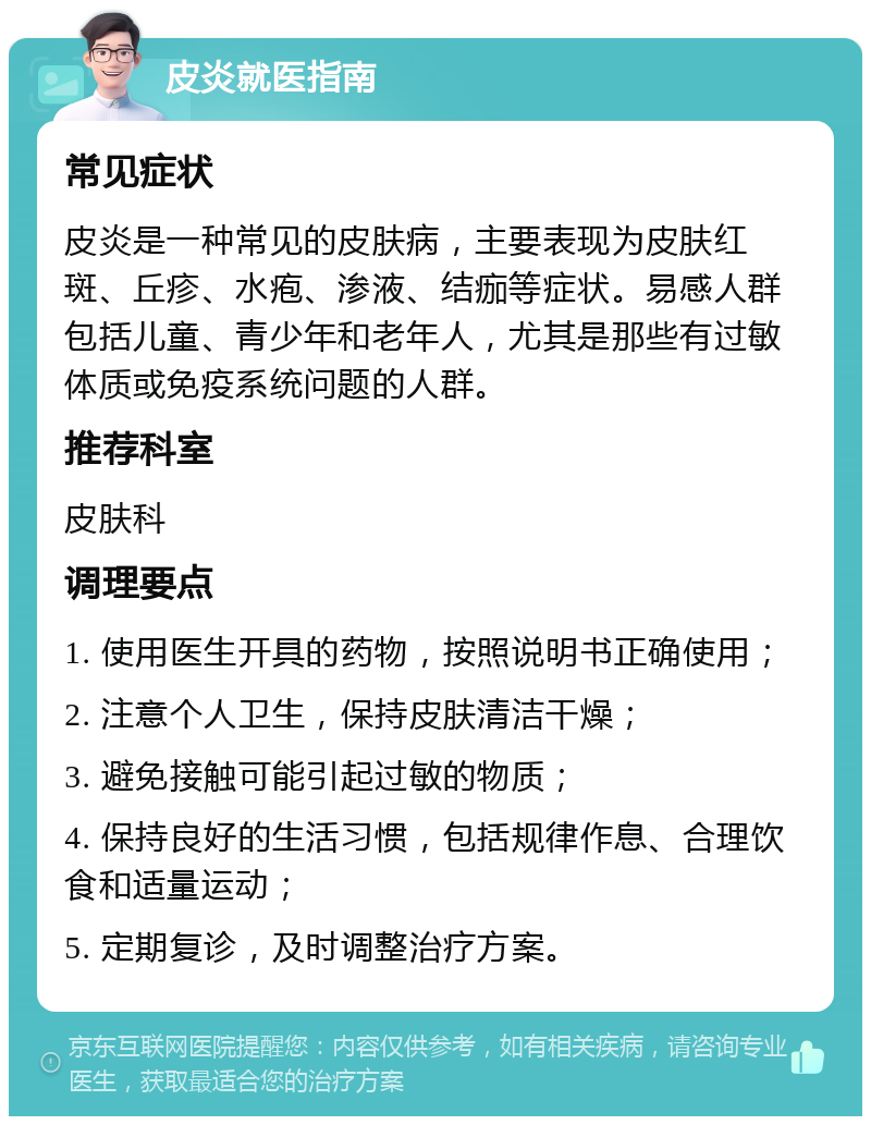 皮炎就医指南 常见症状 皮炎是一种常见的皮肤病，主要表现为皮肤红斑、丘疹、水疱、渗液、结痂等症状。易感人群包括儿童、青少年和老年人，尤其是那些有过敏体质或免疫系统问题的人群。 推荐科室 皮肤科 调理要点 1. 使用医生开具的药物，按照说明书正确使用； 2. 注意个人卫生，保持皮肤清洁干燥； 3. 避免接触可能引起过敏的物质； 4. 保持良好的生活习惯，包括规律作息、合理饮食和适量运动； 5. 定期复诊，及时调整治疗方案。