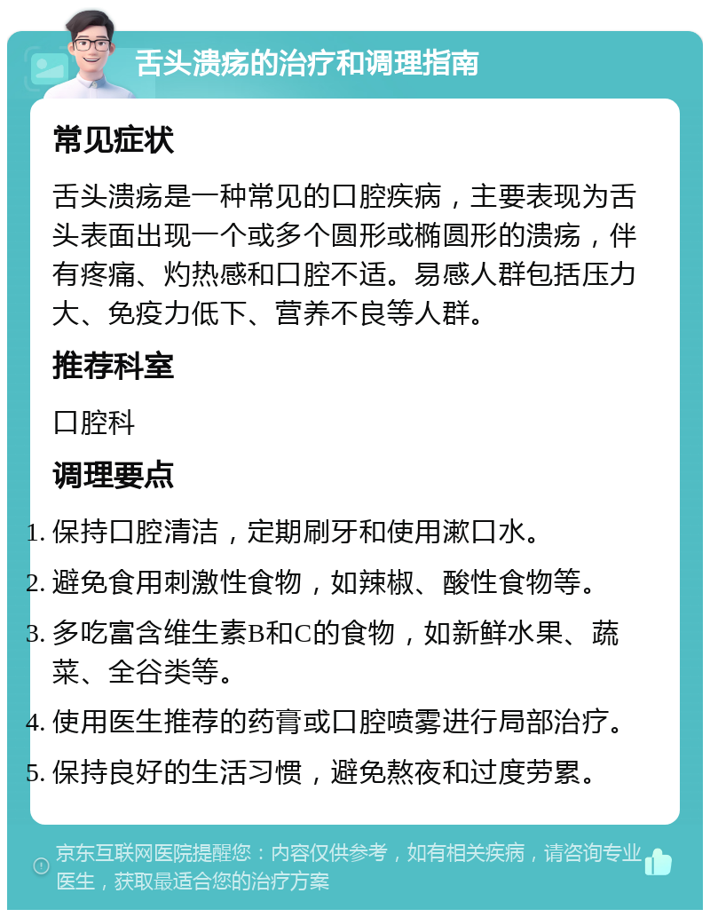 舌头溃疡的治疗和调理指南 常见症状 舌头溃疡是一种常见的口腔疾病，主要表现为舌头表面出现一个或多个圆形或椭圆形的溃疡，伴有疼痛、灼热感和口腔不适。易感人群包括压力大、免疫力低下、营养不良等人群。 推荐科室 口腔科 调理要点 保持口腔清洁，定期刷牙和使用漱口水。 避免食用刺激性食物，如辣椒、酸性食物等。 多吃富含维生素B和C的食物，如新鲜水果、蔬菜、全谷类等。 使用医生推荐的药膏或口腔喷雾进行局部治疗。 保持良好的生活习惯，避免熬夜和过度劳累。