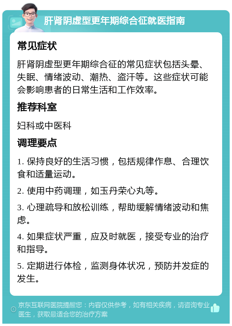 肝肾阴虚型更年期综合征就医指南 常见症状 肝肾阴虚型更年期综合征的常见症状包括头晕、失眠、情绪波动、潮热、盗汗等。这些症状可能会影响患者的日常生活和工作效率。 推荐科室 妇科或中医科 调理要点 1. 保持良好的生活习惯，包括规律作息、合理饮食和适量运动。 2. 使用中药调理，如玉丹荣心丸等。 3. 心理疏导和放松训练，帮助缓解情绪波动和焦虑。 4. 如果症状严重，应及时就医，接受专业的治疗和指导。 5. 定期进行体检，监测身体状况，预防并发症的发生。