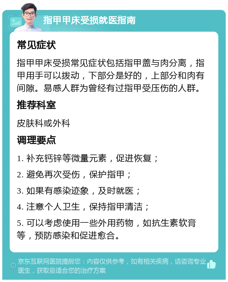 指甲甲床受损就医指南 常见症状 指甲甲床受损常见症状包括指甲盖与肉分离，指甲用手可以拨动，下部分是好的，上部分和肉有间隙。易感人群为曾经有过指甲受压伤的人群。 推荐科室 皮肤科或外科 调理要点 1. 补充钙锌等微量元素，促进恢复； 2. 避免再次受伤，保护指甲； 3. 如果有感染迹象，及时就医； 4. 注意个人卫生，保持指甲清洁； 5. 可以考虑使用一些外用药物，如抗生素软膏等，预防感染和促进愈合。