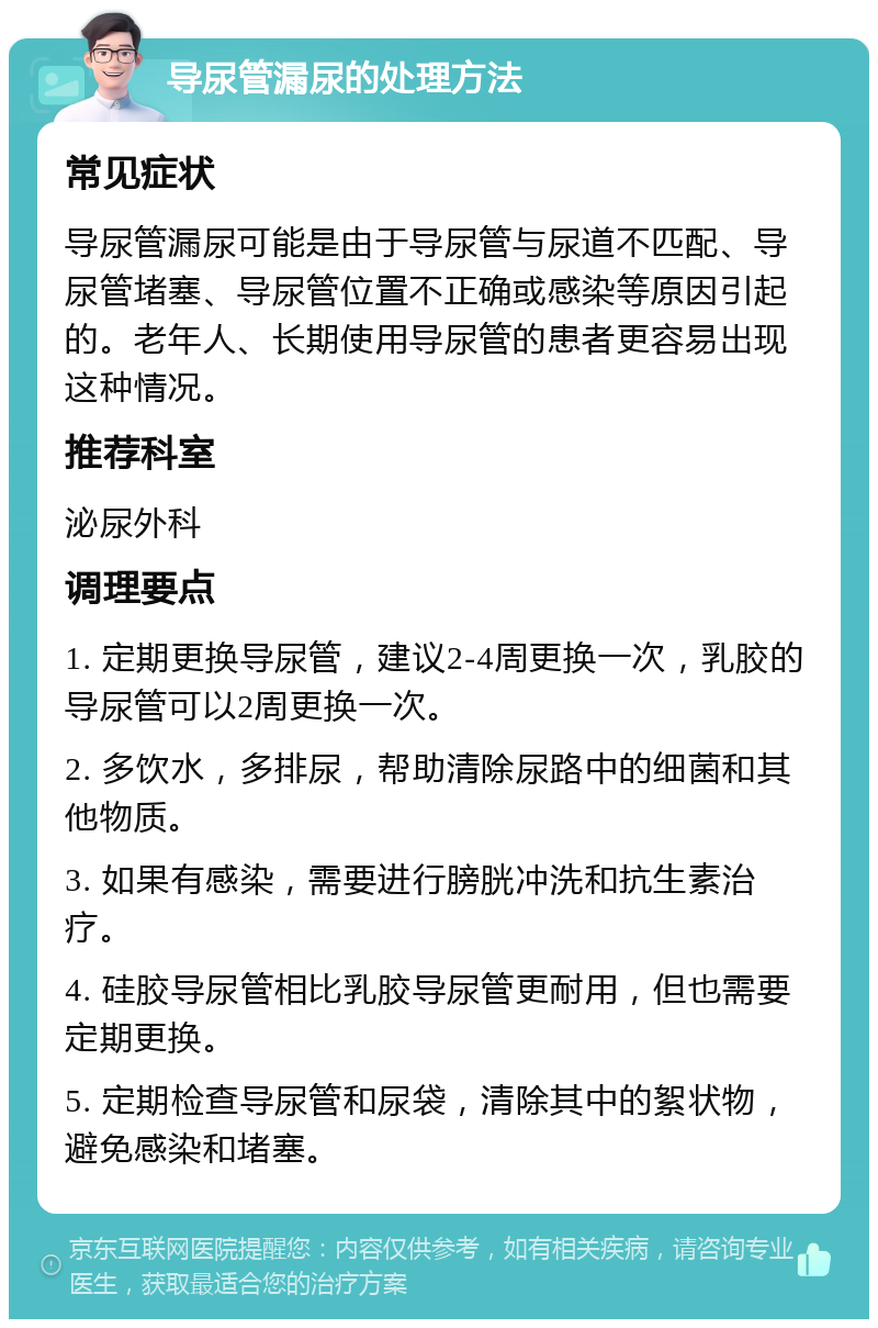 导尿管漏尿的处理方法 常见症状 导尿管漏尿可能是由于导尿管与尿道不匹配、导尿管堵塞、导尿管位置不正确或感染等原因引起的。老年人、长期使用导尿管的患者更容易出现这种情况。 推荐科室 泌尿外科 调理要点 1. 定期更换导尿管，建议2-4周更换一次，乳胶的导尿管可以2周更换一次。 2. 多饮水，多排尿，帮助清除尿路中的细菌和其他物质。 3. 如果有感染，需要进行膀胱冲洗和抗生素治疗。 4. 硅胶导尿管相比乳胶导尿管更耐用，但也需要定期更换。 5. 定期检查导尿管和尿袋，清除其中的絮状物，避免感染和堵塞。