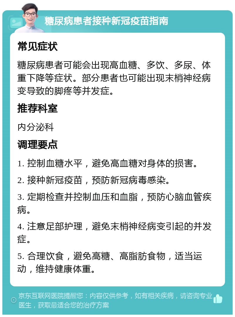 糖尿病患者接种新冠疫苗指南 常见症状 糖尿病患者可能会出现高血糖、多饮、多尿、体重下降等症状。部分患者也可能出现末梢神经病变导致的脚疼等并发症。 推荐科室 内分泌科 调理要点 1. 控制血糖水平，避免高血糖对身体的损害。 2. 接种新冠疫苗，预防新冠病毒感染。 3. 定期检查并控制血压和血脂，预防心脑血管疾病。 4. 注意足部护理，避免末梢神经病变引起的并发症。 5. 合理饮食，避免高糖、高脂肪食物，适当运动，维持健康体重。