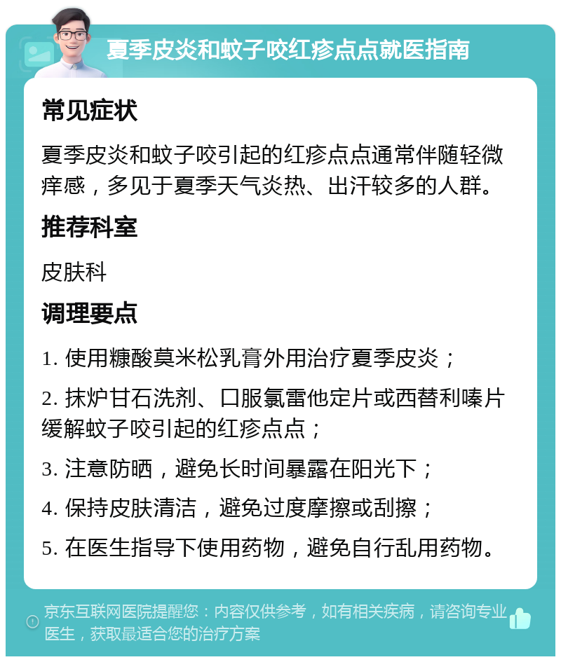 夏季皮炎和蚊子咬红疹点点就医指南 常见症状 夏季皮炎和蚊子咬引起的红疹点点通常伴随轻微痒感，多见于夏季天气炎热、出汗较多的人群。 推荐科室 皮肤科 调理要点 1. 使用糠酸莫米松乳膏外用治疗夏季皮炎； 2. 抹炉甘石洗剂、口服氯雷他定片或西替利嗪片缓解蚊子咬引起的红疹点点； 3. 注意防晒，避免长时间暴露在阳光下； 4. 保持皮肤清洁，避免过度摩擦或刮擦； 5. 在医生指导下使用药物，避免自行乱用药物。