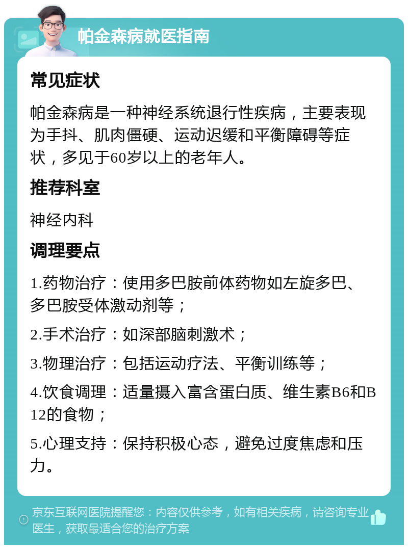 帕金森病就医指南 常见症状 帕金森病是一种神经系统退行性疾病，主要表现为手抖、肌肉僵硬、运动迟缓和平衡障碍等症状，多见于60岁以上的老年人。 推荐科室 神经内科 调理要点 1.药物治疗：使用多巴胺前体药物如左旋多巴、多巴胺受体激动剂等； 2.手术治疗：如深部脑刺激术； 3.物理治疗：包括运动疗法、平衡训练等； 4.饮食调理：适量摄入富含蛋白质、维生素B6和B12的食物； 5.心理支持：保持积极心态，避免过度焦虑和压力。