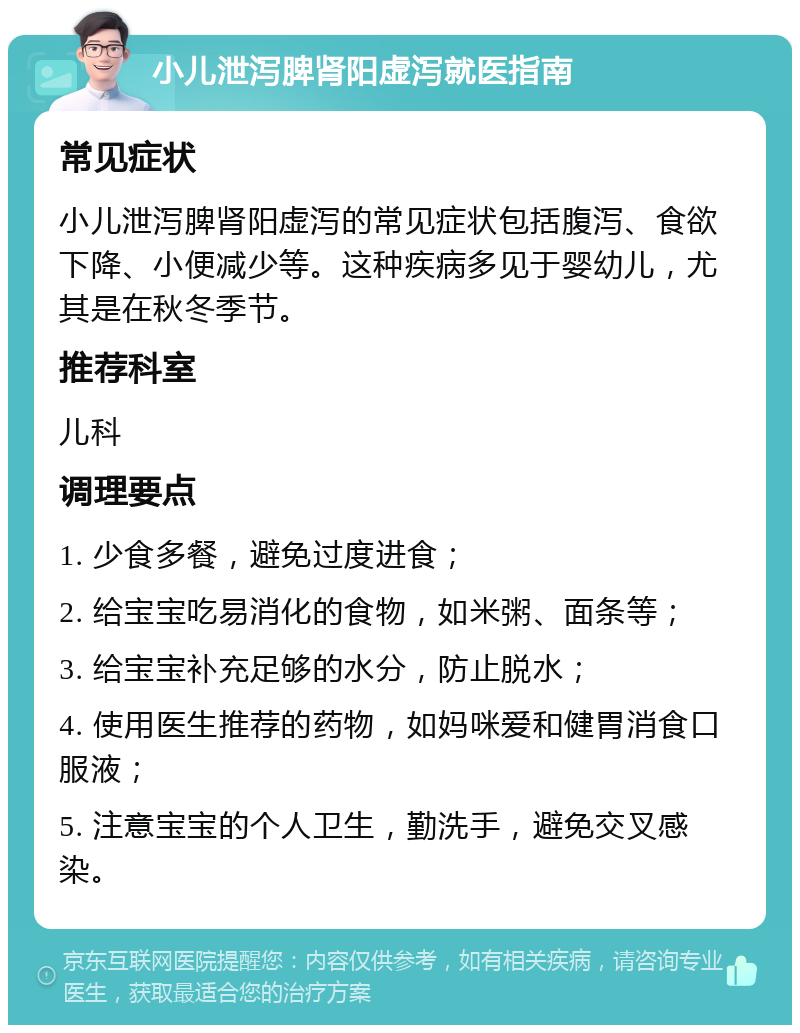 小儿泄泻脾肾阳虚泻就医指南 常见症状 小儿泄泻脾肾阳虚泻的常见症状包括腹泻、食欲下降、小便减少等。这种疾病多见于婴幼儿，尤其是在秋冬季节。 推荐科室 儿科 调理要点 1. 少食多餐，避免过度进食； 2. 给宝宝吃易消化的食物，如米粥、面条等； 3. 给宝宝补充足够的水分，防止脱水； 4. 使用医生推荐的药物，如妈咪爱和健胃消食口服液； 5. 注意宝宝的个人卫生，勤洗手，避免交叉感染。