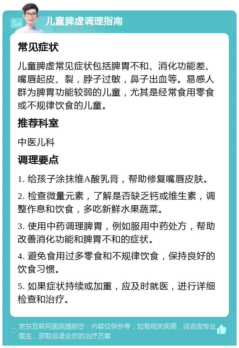 儿童脾虚调理指南 常见症状 儿童脾虚常见症状包括脾胃不和、消化功能差、嘴唇起皮、裂，脖子过敏，鼻子出血等。易感人群为脾胃功能较弱的儿童，尤其是经常食用零食或不规律饮食的儿童。 推荐科室 中医儿科 调理要点 1. 给孩子涂抹维A酸乳膏，帮助修复嘴唇皮肤。 2. 检查微量元素，了解是否缺乏钙或维生素，调整作息和饮食，多吃新鲜水果蔬菜。 3. 使用中药调理脾胃，例如服用中药处方，帮助改善消化功能和脾胃不和的症状。 4. 避免食用过多零食和不规律饮食，保持良好的饮食习惯。 5. 如果症状持续或加重，应及时就医，进行详细检查和治疗。