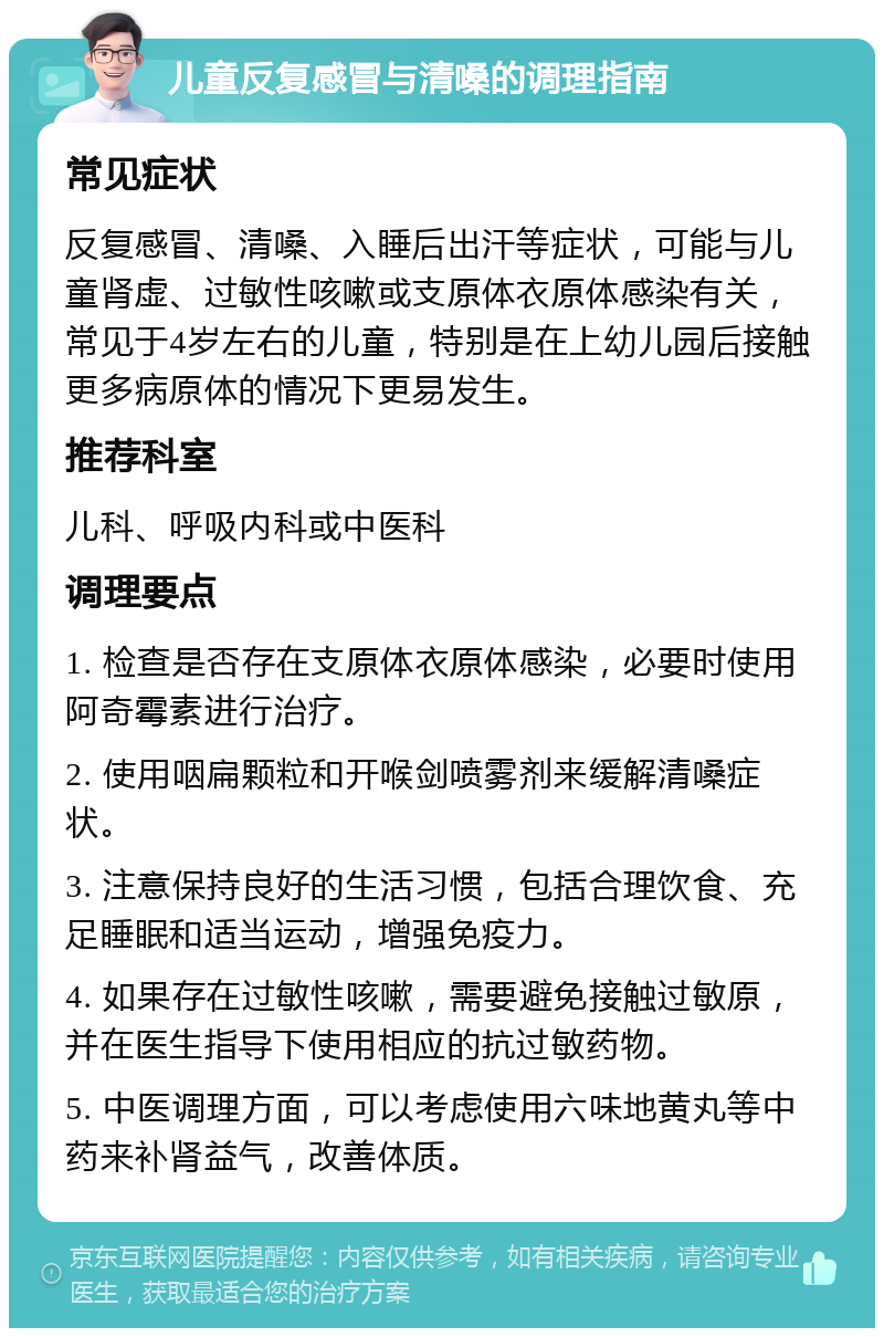 儿童反复感冒与清嗓的调理指南 常见症状 反复感冒、清嗓、入睡后出汗等症状，可能与儿童肾虚、过敏性咳嗽或支原体衣原体感染有关，常见于4岁左右的儿童，特别是在上幼儿园后接触更多病原体的情况下更易发生。 推荐科室 儿科、呼吸内科或中医科 调理要点 1. 检查是否存在支原体衣原体感染，必要时使用阿奇霉素进行治疗。 2. 使用咽扁颗粒和开喉剑喷雾剂来缓解清嗓症状。 3. 注意保持良好的生活习惯，包括合理饮食、充足睡眠和适当运动，增强免疫力。 4. 如果存在过敏性咳嗽，需要避免接触过敏原，并在医生指导下使用相应的抗过敏药物。 5. 中医调理方面，可以考虑使用六味地黄丸等中药来补肾益气，改善体质。