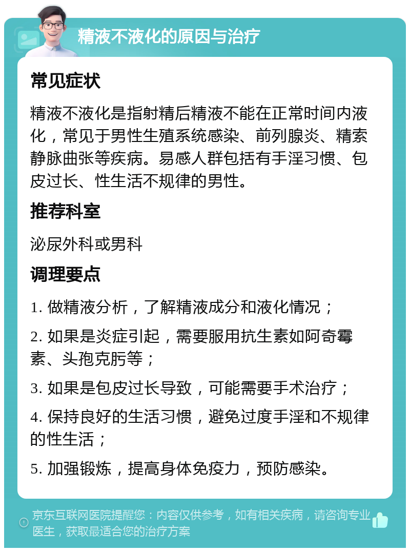 精液不液化的原因与治疗 常见症状 精液不液化是指射精后精液不能在正常时间内液化，常见于男性生殖系统感染、前列腺炎、精索静脉曲张等疾病。易感人群包括有手淫习惯、包皮过长、性生活不规律的男性。 推荐科室 泌尿外科或男科 调理要点 1. 做精液分析，了解精液成分和液化情况； 2. 如果是炎症引起，需要服用抗生素如阿奇霉素、头孢克肟等； 3. 如果是包皮过长导致，可能需要手术治疗； 4. 保持良好的生活习惯，避免过度手淫和不规律的性生活； 5. 加强锻炼，提高身体免疫力，预防感染。