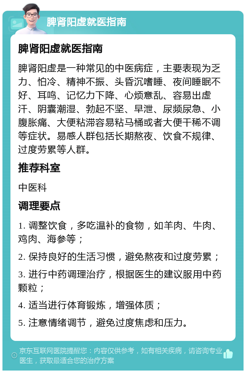 脾肾阳虚就医指南 脾肾阳虚就医指南 脾肾阳虚是一种常见的中医病症，主要表现为乏力、怕冷、精神不振、头昏沉嗜睡、夜间睡眠不好、耳鸣、记忆力下降、心烦意乱、容易出虚汗、阴囊潮湿、勃起不坚、早泄、尿频尿急、小腹胀痛、大便粘滞容易粘马桶或者大便干稀不调等症状。易感人群包括长期熬夜、饮食不规律、过度劳累等人群。 推荐科室 中医科 调理要点 1. 调整饮食，多吃温补的食物，如羊肉、牛肉、鸡肉、海参等； 2. 保持良好的生活习惯，避免熬夜和过度劳累； 3. 进行中药调理治疗，根据医生的建议服用中药颗粒； 4. 适当进行体育锻炼，增强体质； 5. 注意情绪调节，避免过度焦虑和压力。