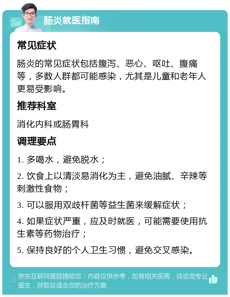 肠炎就医指南 常见症状 肠炎的常见症状包括腹泻、恶心、呕吐、腹痛等，多数人群都可能感染，尤其是儿童和老年人更易受影响。 推荐科室 消化内科或肠胃科 调理要点 1. 多喝水，避免脱水； 2. 饮食上以清淡易消化为主，避免油腻、辛辣等刺激性食物； 3. 可以服用双歧杆菌等益生菌来缓解症状； 4. 如果症状严重，应及时就医，可能需要使用抗生素等药物治疗； 5. 保持良好的个人卫生习惯，避免交叉感染。